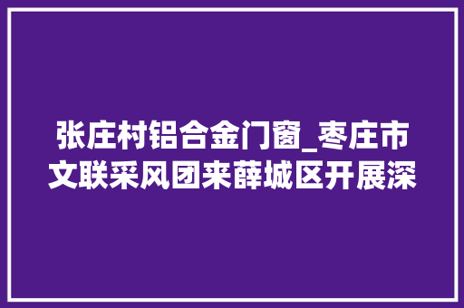 张庄村铝合金门窗_枣庄市文联采风团来薛城区开展深入生活扎根公民文艺采风活动