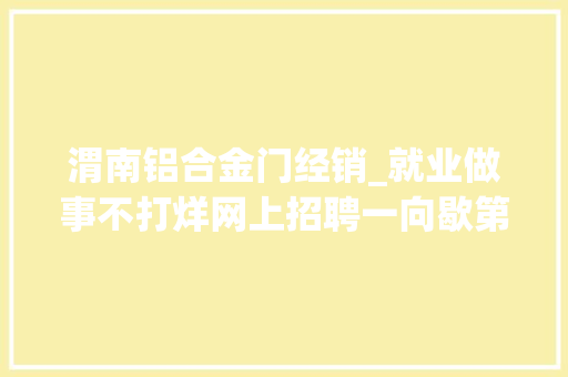 渭南铝合金门经销_就业做事不打烊网上招聘一向歇第九期