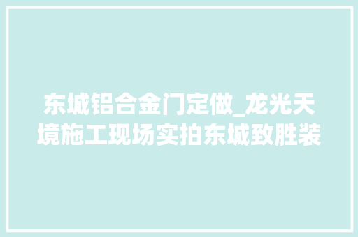 东城铝合金门定做_龙光天境施工现场实拍东城致胜装饰口碑回头客的创作创造者