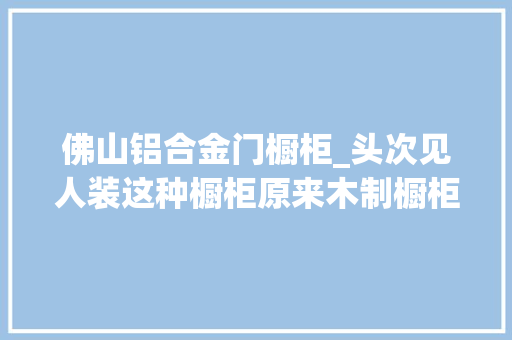 佛山铝合金门橱柜_头次见人装这种橱柜原来木制橱柜早就落伍真该跟上潮流了