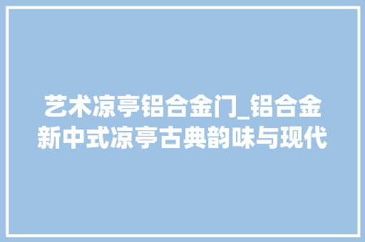 艺术凉亭铝合金门_铝合金新中式凉亭古典韵味与现代工艺的结合之作