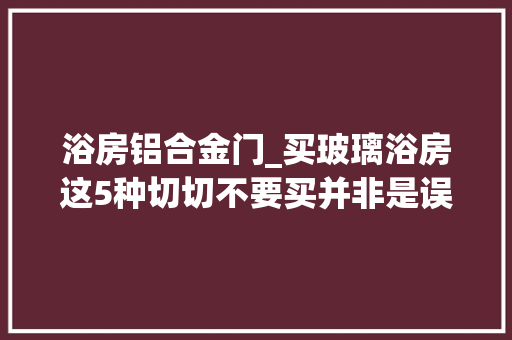 浴房铝合金门_买玻璃浴房这5种切切不要买并非是误导是过来人的经验教训