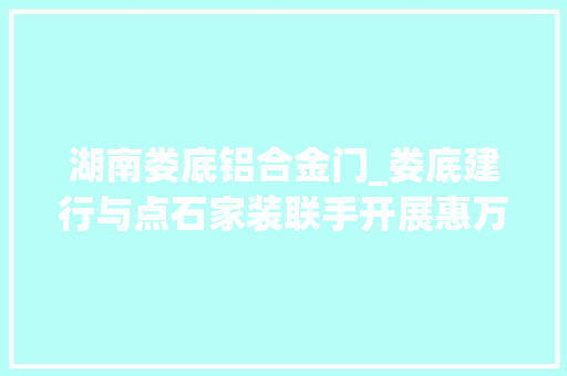 湖南娄底铝合金门_娄底建行与点石家装联手开展惠万家享安居活动