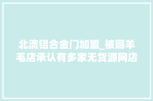 北流铝合金门加盟_被薅羊毛店承认有多家无货源网店脐橙是代发货