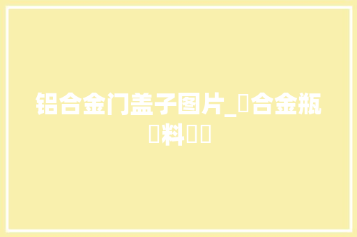 铝合金门盖子图片_鋁合金瓶蓋料種類