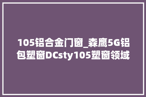 105铝合金门窗_森鹰5G铝包塑窗DCsty105塑窗领域的改造者引领绿色建筑新时代