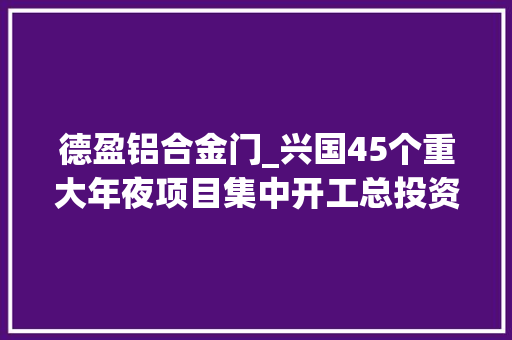 德盈铝合金门_兴国45个重大年夜项目集中开工总投资1901亿这是要飞起来的节奏