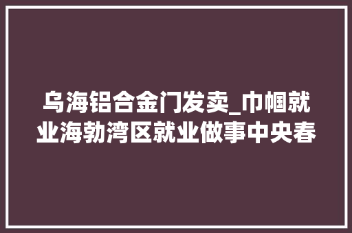 乌海铝合金门发卖_巾帼就业海勃湾区就业做事中央春风行动专场招聘会第7期