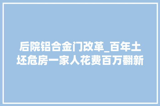 后院铝合金门改革_百年土坯危房一家人花费百万翻新秒变中式豪华大年夜别墅