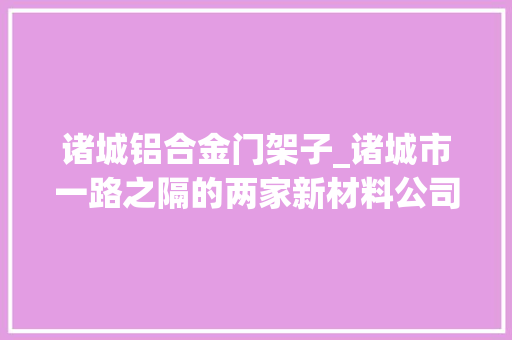 诸城铝合金门架子_诸城市一路之隔的两家新材料公司人才与科技锻就核心竞争力