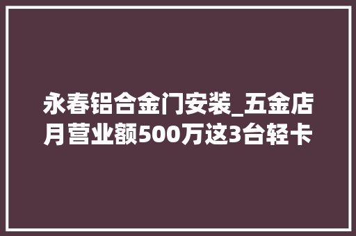 永春铝合金门安装_五金店月营业额500万这3台轻卡功劳不小