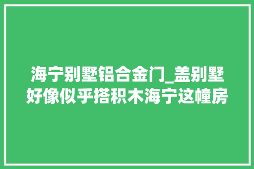 海宁别墅铝合金门_盖别墅好像似乎搭积木海宁这幢房子建造只花了60天