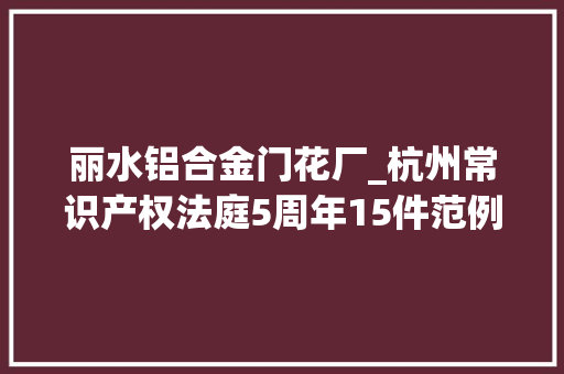 丽水铝合金门花厂_杭州常识产权法庭5周年15件范例案例宣告20172022