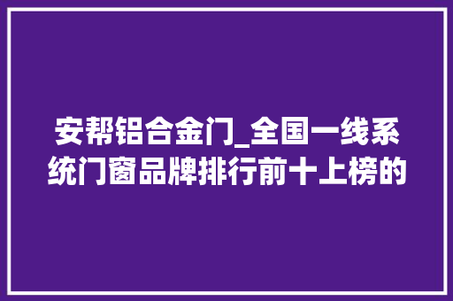 安帮铝合金门_全国一线系统门窗品牌排行前十上榜的都是有实力