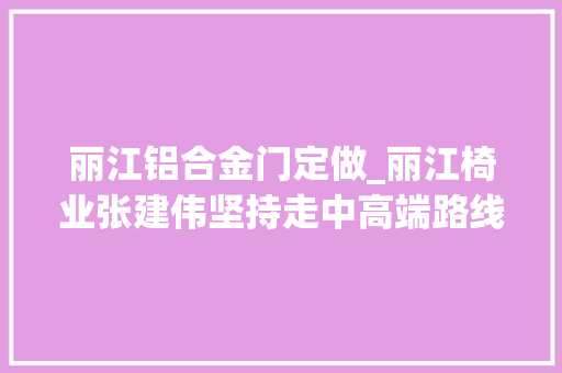 丽江铝合金门定做_丽江椅业张建伟坚持走中高端路线供应专业产品和做事