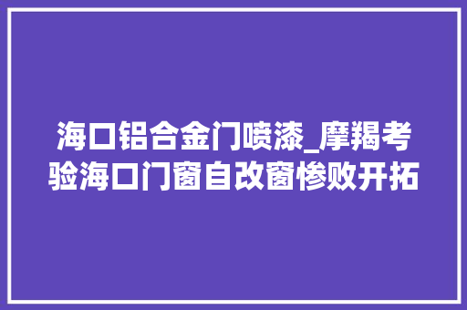 海口铝合金门喷漆_摩羯考验海口门窗自改窗惨败开拓商窗凭啥稳如磐石