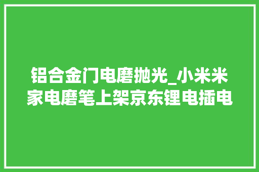 铝合金门电磨抛光_小米米家电磨笔上架京东锂电插电双模式预约价179元