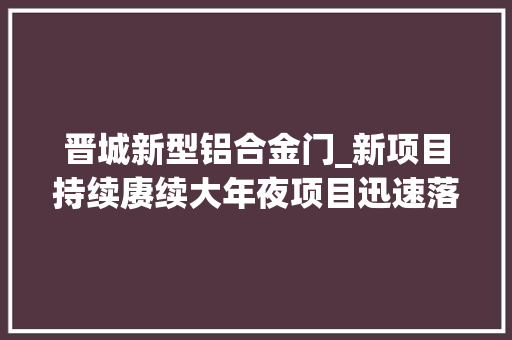晋城新型铝合金门_新项目持续赓续大年夜项目迅速落地