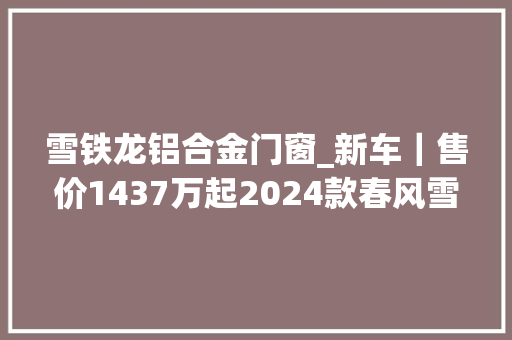 雪铁龙铝合金门窗_新车｜售价1437万起2024款春风雪铁龙凡尔赛C5X上市标配16T8AT