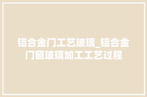 铝合金门工艺玻璃_铝合金门窗玻璃加工工艺过程