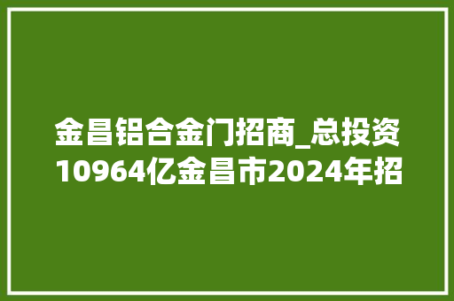 金昌铝合金门招商_总投资10964亿金昌市2024年招商引资投资项目清单
