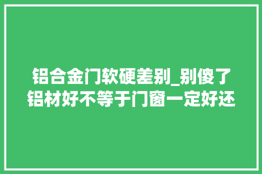 铝合金门软硬差别_别傻了铝材好不等于门窗一定好还要看这几点