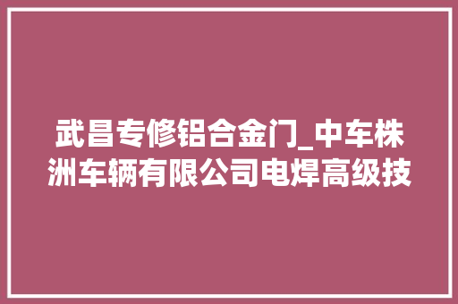 武昌专修铝合金门_中车株洲车辆有限公司电焊高级技师易冉焊花飘动写荣光