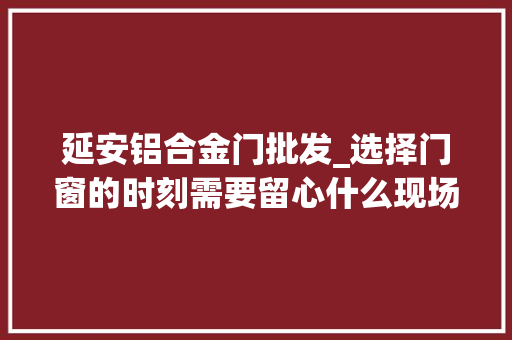 延安铝合金门批发_选择门窗的时刻需要留心什么现场实拍