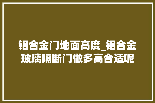 铝合金门地面高度_铝合金玻璃隔断门做多高合适呢
