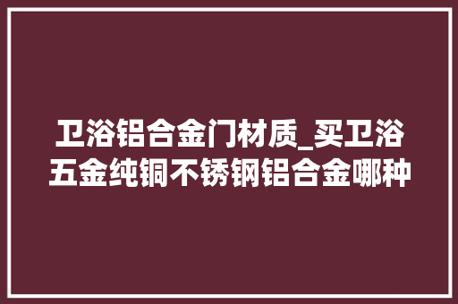 卫浴铝合金门材质_买卫浴五金纯铜不锈钢铝合金哪种材质悦目完你就明白了