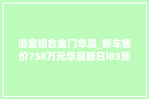 浴室铝合金门华晨_新车售价758万元华晨新日i03涨价与长安糯玉米同级