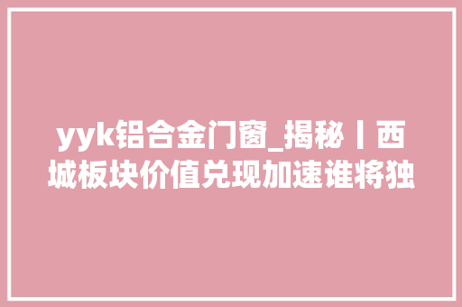 yyk铝合金门窗_揭秘丨西城板块价值兑现加速谁将独握一手好牌