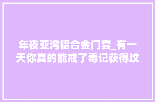 年夜亚湾铝合金门套_有一天你真的能戒了毒记获得坟前看看我