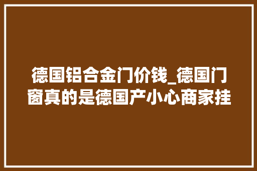 德国铝合金门价钱_德国门窗真的是德国产小心商家挂羊头卖狗肉