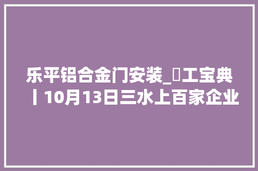 乐平铝合金门安装_搵工宝典丨10月13日三水上百家企业现场等你应聘