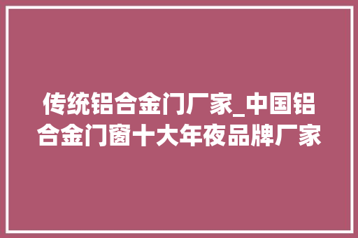 传统铝合金门厂家_中国铝合金门窗十大年夜品牌厂家具体怎么选择呢