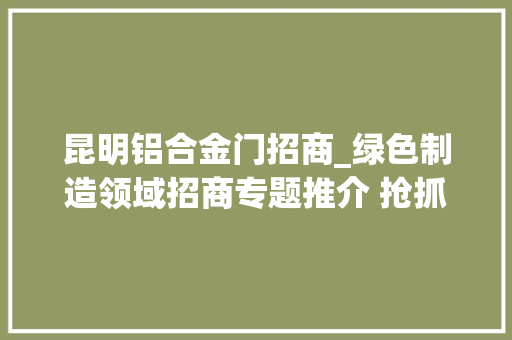 昆明铝合金门招商_绿色制造领域招商专题推介 抢抓大年夜风口汇聚新动能