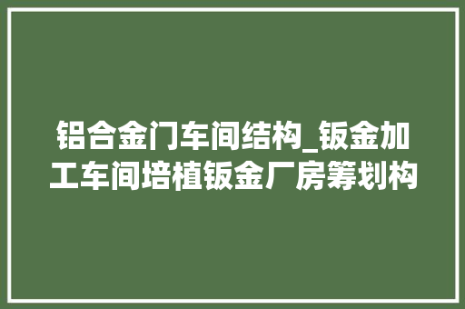 铝合金门车间结构_钣金加工车间培植钣金厂房筹划构造要点CEIDI西递