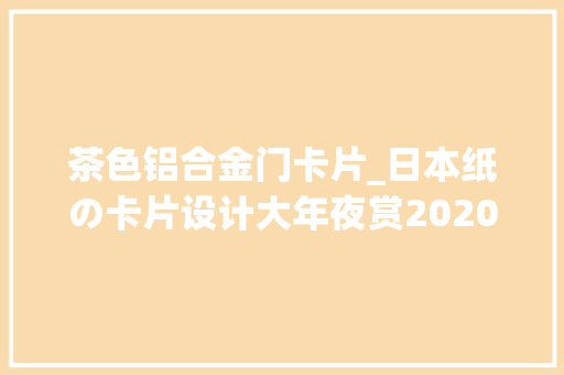 茶色铝合金门卡片_日本纸の卡片设计大年夜赏2020获奖作品分享