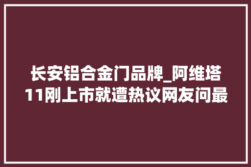 长安铝合金门品牌_阿维塔11刚上市就遭热议网友问最多的15个问题谜底都在这了