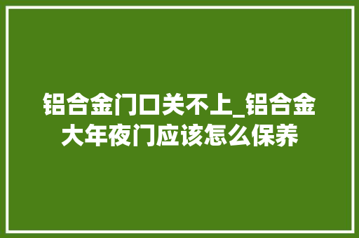 铝合金门口关不上_铝合金大年夜门应该怎么保养