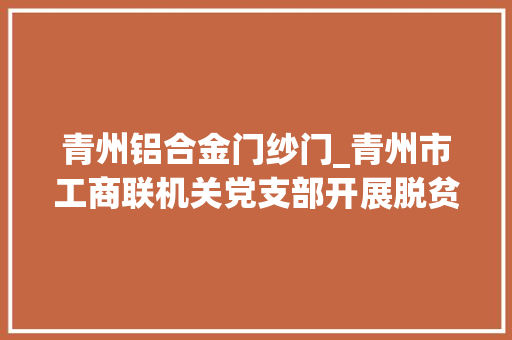 青州铝合金门纱门_青州市工商联机关党支部开展脱贫攻坚践行动情形整治做模范5月份主题党日活动