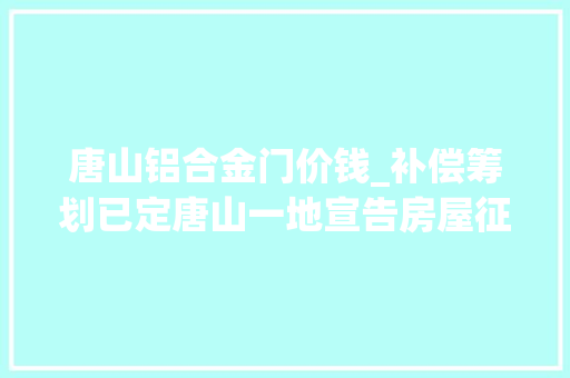 唐山铝合金门价钱_补偿筹划已定唐山一地宣告房屋征收决定书征收范围→