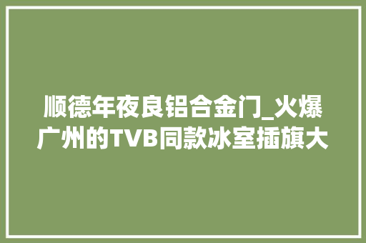 顺德年夜良铝合金门_火爆广州的TVB同款冰室插旗大年夜良带您回到80年代的喷鼻香港街头