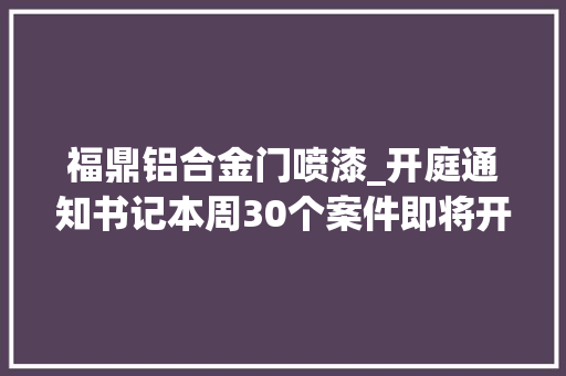 福鼎铝合金门喷漆_开庭通知书记本周30个案件即将开庭审理敬请关注