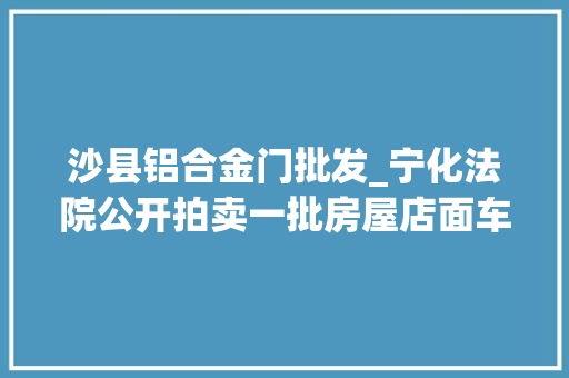 沙县铝合金门批发_宁化法院公开拍卖一批房屋店面车辆有需要的看过来