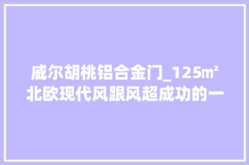 威尔胡桃铝合金门_125㎡北欧现代风跟风超成功的一次太好住啦