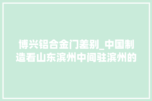 博兴铝合金门差别_中国制造看山东滨州中间驻滨州的央企国有平易近营超级制造业有多强