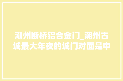 潮州断桥铝合金门_潮州古城最大年夜的城门对面是中国四大年夜古桥之一传说由韩湘子建造
