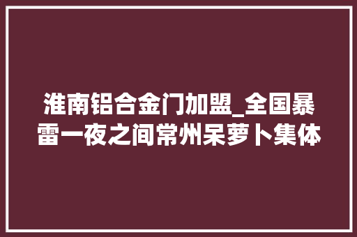 淮南铝合金门加盟_全国暴雷一夜之间常州呆萝卜集体关门有人卡里还有许多若干钱